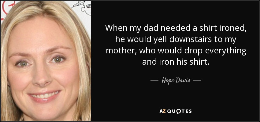 When my dad needed a shirt ironed, he would yell downstairs to my mother, who would drop everything and iron his shirt. - Hope Davis