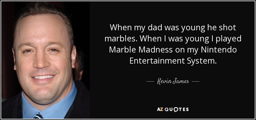 When my dad was young he shot marbles. When I was young I played Marble Madness on my Nintendo Entertainment System. - Kevin James