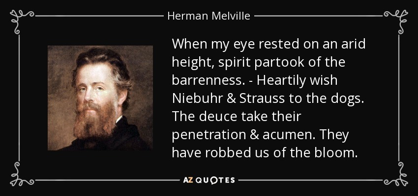 When my eye rested on an arid height, spirit partook of the barrenness. - Heartily wish Niebuhr & Strauss to the dogs. The deuce take their penetration & acumen. They have robbed us of the bloom. - Herman Melville