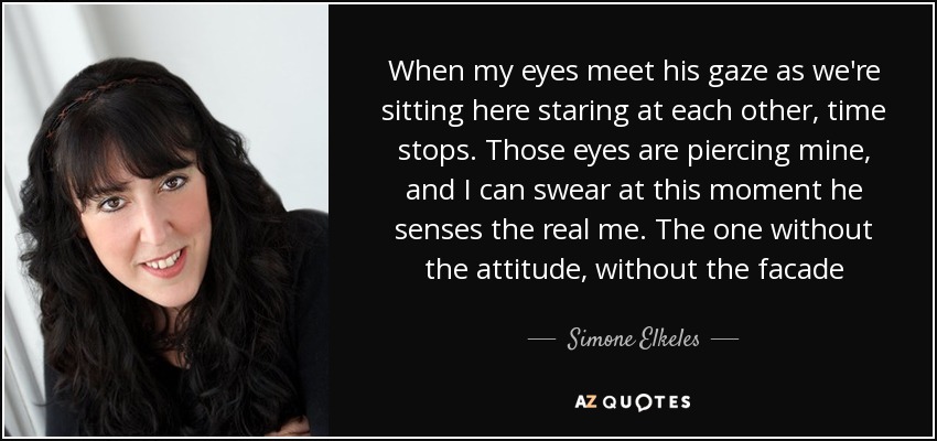 When my eyes meet his gaze as we're sitting here staring at each other, time stops. Those eyes are piercing mine, and I can swear at this moment he senses the real me. The one without the attitude, without the facade[...] - Simone Elkeles