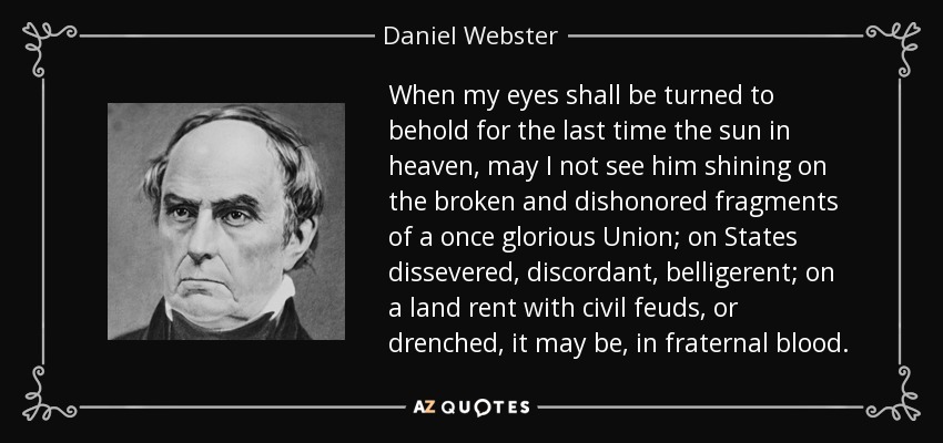 When my eyes shall be turned to behold for the last time the sun in heaven, may I not see him shining on the broken and dishonored fragments of a once glorious Union; on States dissevered, discordant, belligerent; on a land rent with civil feuds, or drenched, it may be, in fraternal blood. - Daniel Webster