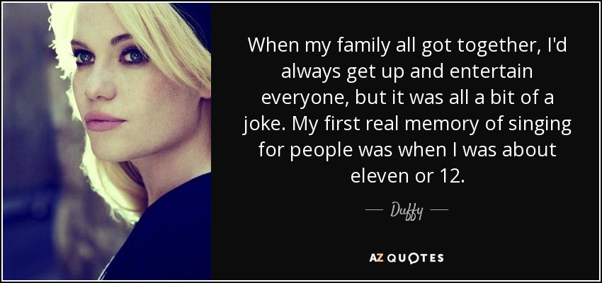 When my family all got together, I'd always get up and entertain everyone, but it was all a bit of a joke. My first real memory of singing for people was when I was about eleven or 12. - Duffy