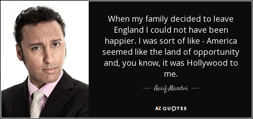 When my family decided to leave England I could not have been happier. I was sort of like - America seemed like the land of opportunity and, you know, it was Hollywood to me. - Aasif Mandvi