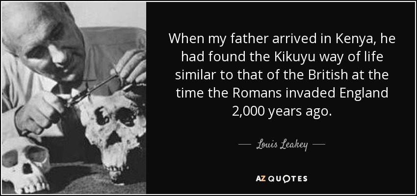 When my father arrived in Kenya, he had found the Kikuyu way of life similar to that of the British at the time the Romans invaded England 2,000 years ago. - Louis Leakey