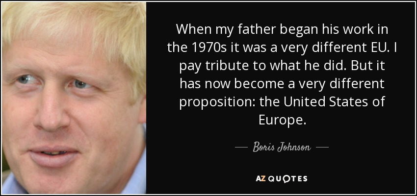 When my father began his work in the 1970s it was a very different EU. I pay tribute to what he did. But it has now become a very different proposition: the United States of Europe. - Boris Johnson