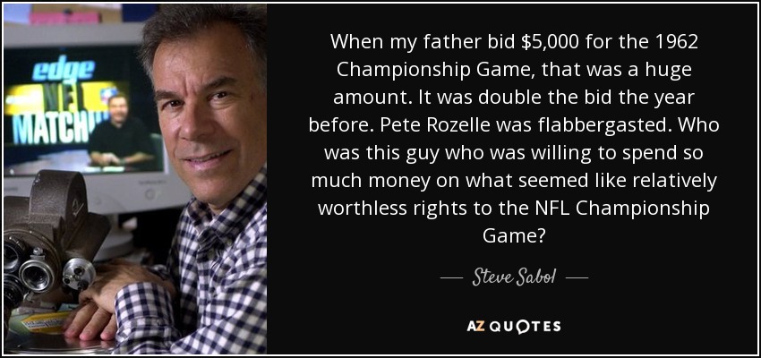 When my father bid $5,000 for the 1962 Championship Game, that was a huge amount. It was double the bid the year before. Pete Rozelle was flabbergasted. Who was this guy who was willing to spend so much money on what seemed like relatively worthless rights to the NFL Championship Game? - Steve Sabol