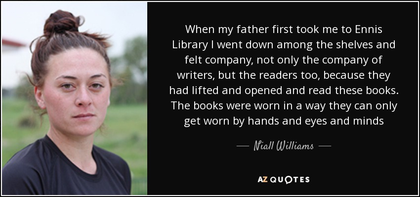 When my father first took me to Ennis Library I went down among the shelves and felt company, not only the company of writers, but the readers too, because they had lifted and opened and read these books. The books were worn in a way they can only get worn by hands and eyes and minds - Niall Williams