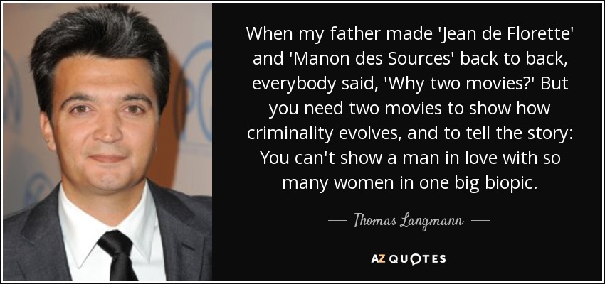 When my father made 'Jean de Florette' and 'Manon des Sources' back to back, everybody said, 'Why two movies?' But you need two movies to show how criminality evolves, and to tell the story: You can't show a man in love with so many women in one big biopic. - Thomas Langmann