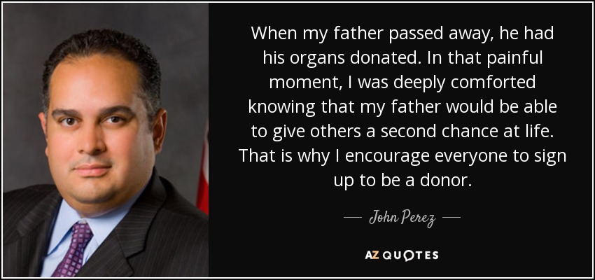 When my father passed away, he had his organs donated. In that painful moment, I was deeply comforted knowing that my father would be able to give others a second chance at life. That is why I encourage everyone to sign up to be a donor. - John Perez