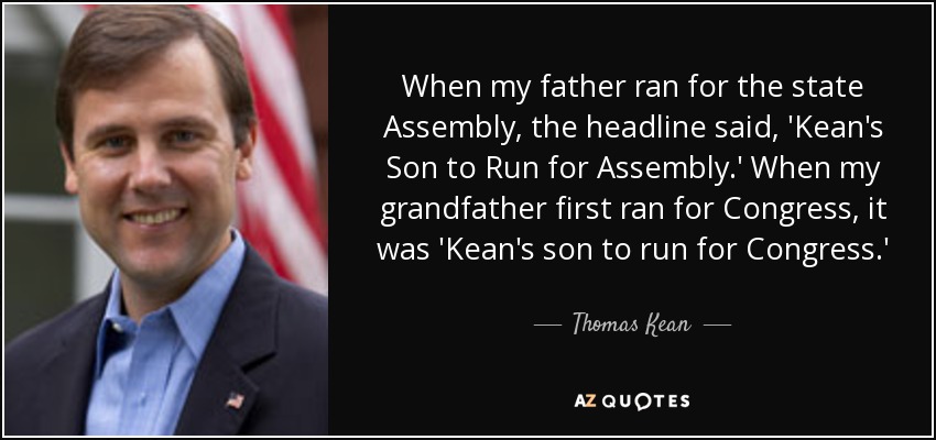 When my father ran for the state Assembly, the headline said, 'Kean's Son to Run for Assembly.' When my grandfather first ran for Congress, it was 'Kean's son to run for Congress.' - Thomas Kean, Jr.