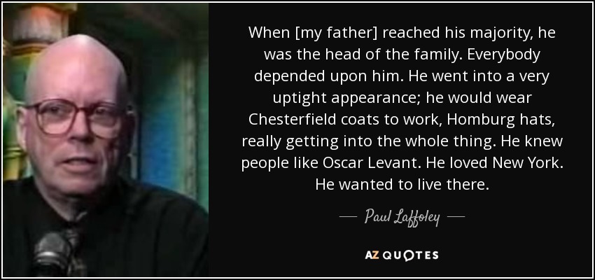 When [my father] reached his majority, he was the head of the family. Everybody depended upon him. He went into a very uptight appearance; he would wear Chesterfield coats to work, Homburg hats, really getting into the whole thing. He knew people like Oscar Levant. He loved New York. He wanted to live there. - Paul Laffoley