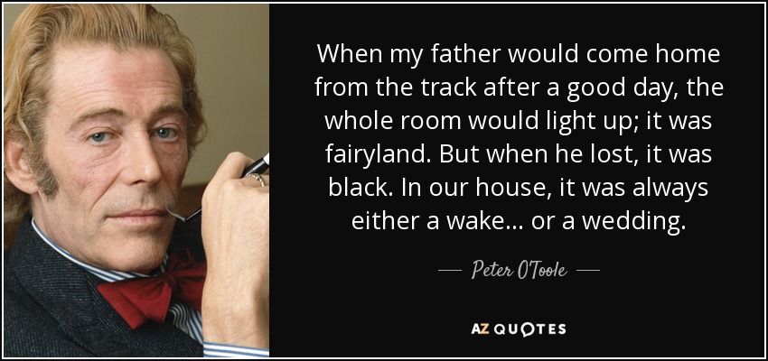 When my father would come home from the track after a good day, the whole room would light up; it was fairyland. But when he lost, it was black. In our house, it was always either a wake ... or a wedding. - Peter O'Toole