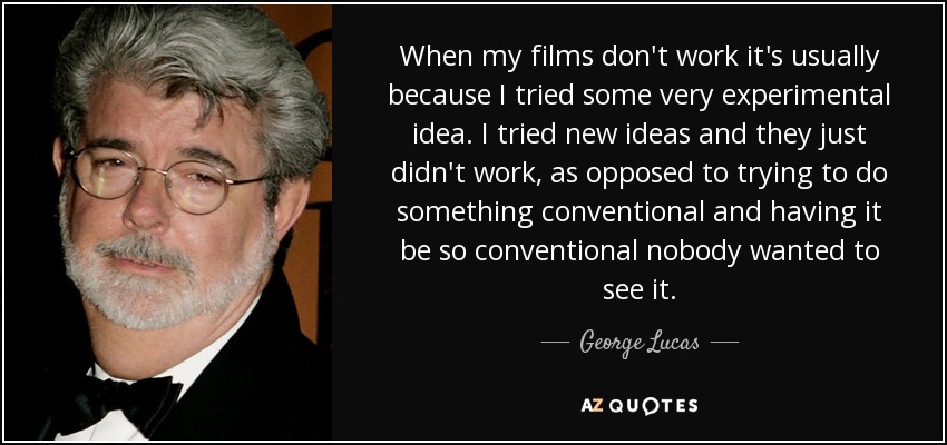 When my films don't work it's usually because I tried some very experimental idea. I tried new ideas and they just didn't work, as opposed to trying to do something conventional and having it be so conventional nobody wanted to see it. - George Lucas