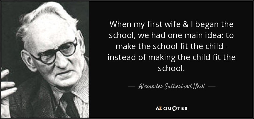 When my first wife & I began the school, we had one main idea: to make the school fit the child - instead of making the child fit the school. - Alexander Sutherland Neill