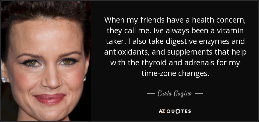 When my friends have a health concern, they call me. Ive always been a vitamin taker. I also take digestive enzymes and antioxidants, and supplements that help with the thyroid and adrenals for my time-zone changes. - Carla Gugino