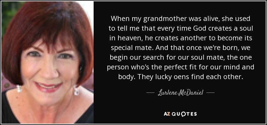 When my grandmother was alive, she used to tell me that every time God creates a soul in heaven, he creates another to become its special mate. And that once we're born, we begin our search for our soul mate, the one person who's the perfect fit for our mind and body. They lucky oens find each other. - Lurlene McDaniel
