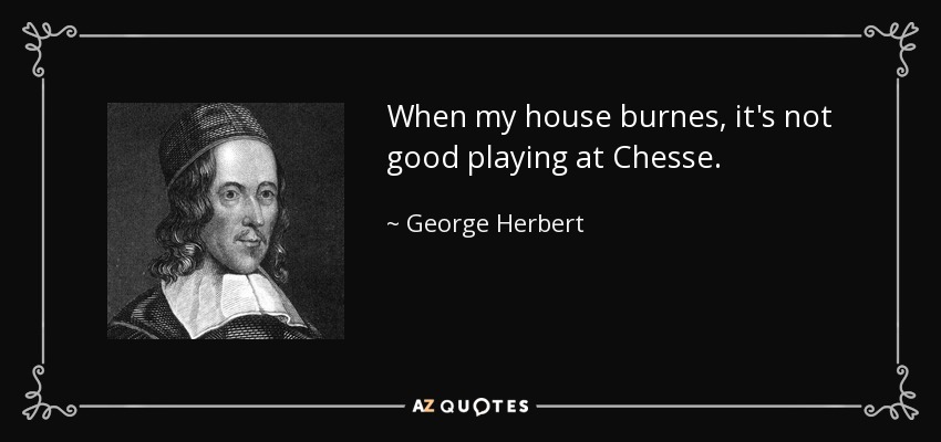 When my house burnes, it's not good playing at Chesse. - George Herbert