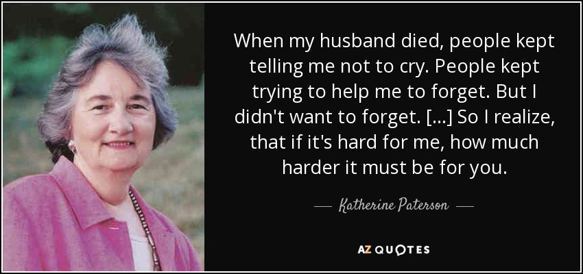 When my husband died, people kept telling me not to cry. People kept trying to help me to forget. But I didn't want to forget. [...] So I realize, that if it's hard for me, how much harder it must be for you. - Katherine Paterson