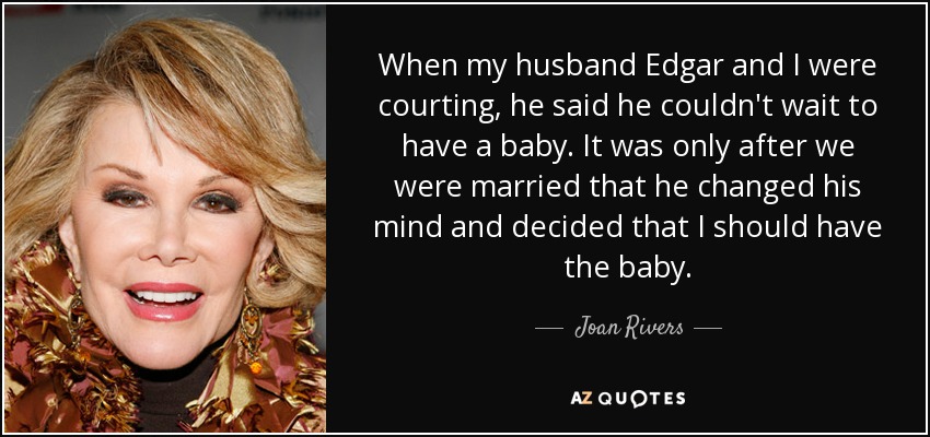 When my husband Edgar and I were courting, he said he couldn't wait to have a baby. It was only after we were married that he changed his mind and decided that I should have the baby. - Joan Rivers