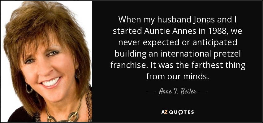 When my husband Jonas and I started Auntie Annes in 1988, we never expected or anticipated building an international pretzel franchise. It was the farthest thing from our minds. - Anne F. Beiler