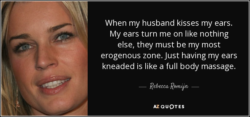 When my husband kisses my ears. My ears turn me on like nothing else, they must be my most erogenous zone. Just having my ears kneaded is like a full body massage. - Rebecca Romijn