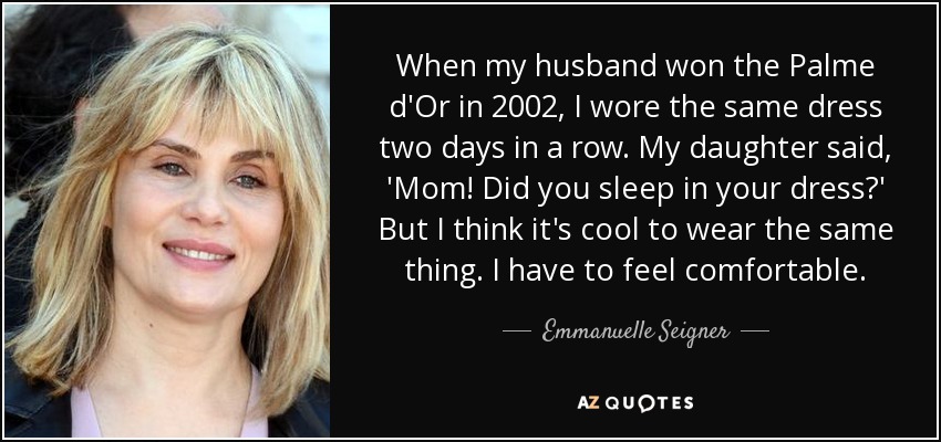 When my husband won the Palme d'Or in 2002, I wore the same dress two days in a row. My daughter said, 'Mom! Did you sleep in your dress?' But I think it's cool to wear the same thing. I have to feel comfortable. - Emmanuelle Seigner
