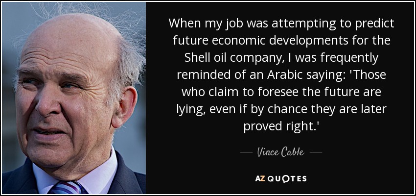 When my job was attempting to predict future economic developments for the Shell oil company, I was frequently reminded of an Arabic saying: 'Those who claim to foresee the future are lying, even if by chance they are later proved right.' - Vince Cable