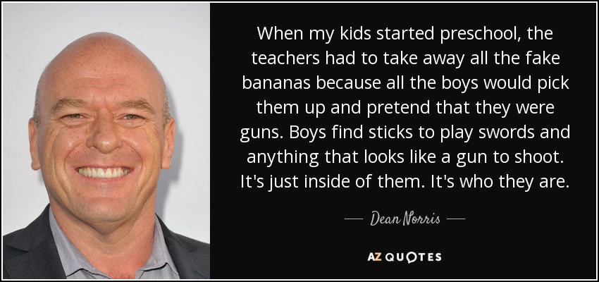 When my kids started preschool, the teachers had to take away all the fake bananas because all the boys would pick them up and pretend that they were guns. Boys find sticks to play swords and anything that looks like a gun to shoot. It's just inside of them. It's who they are. - Dean Norris