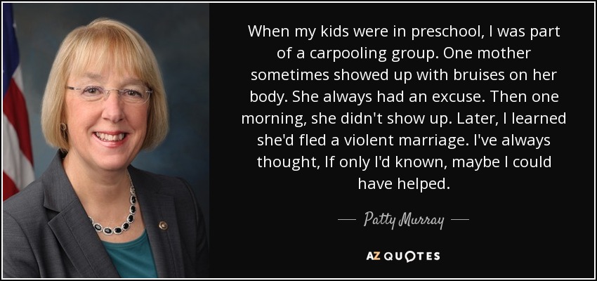 When my kids were in preschool, I was part of a carpooling group. One mother sometimes showed up with bruises on her body. She always had an excuse. Then one morning, she didn't show up. Later, I learned she'd fled a violent marriage. I've always thought, If only I'd known, maybe I could have helped. - Patty Murray