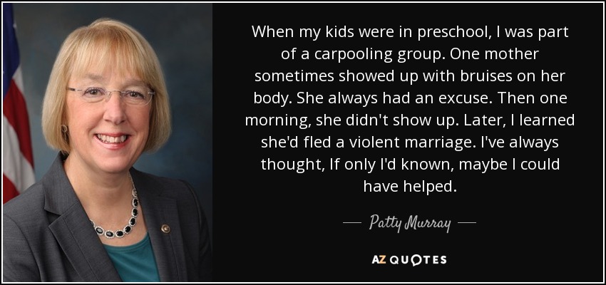 When my kids were in preschool, I was part of a carpooling group. One mother sometimes showed up with bruises on her body. She always had an excuse. Then one morning, she didn't show up. Later, I learned she'd fled a violent marriage. I've always thought, If only I'd known, maybe I could have helped. - Patty Murray