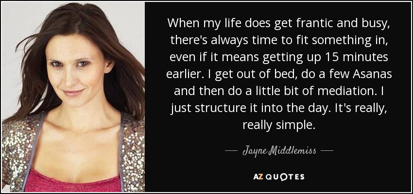 When my life does get frantic and busy, there's always time to fit something in, even if it means getting up 15 minutes earlier. I get out of bed, do a few Asanas and then do a little bit of mediation. I just structure it into the day. It's really, really simple. - Jayne Middlemiss