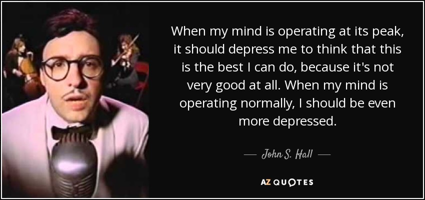 When my mind is operating at its peak, it should depress me to think that this is the best I can do, because it's not very good at all. When my mind is operating normally, I should be even more depressed. - John S. Hall