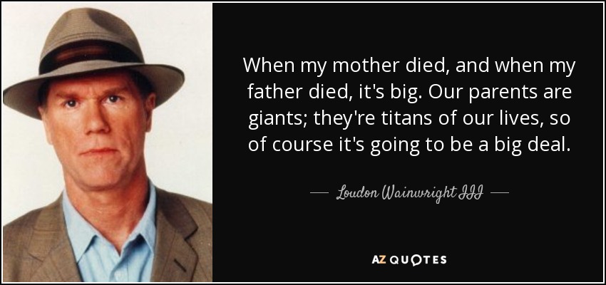 When my mother died, and when my father died, it's big. Our parents are giants; they're titans of our lives, so of course it's going to be a big deal. - Loudon Wainwright III