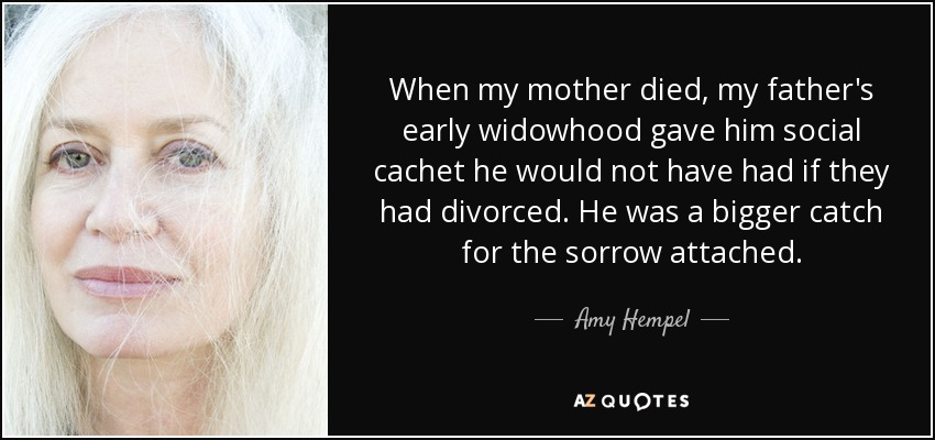 When my mother died, my father's early widowhood gave him social cachet he would not have had if they had divorced. He was a bigger catch for the sorrow attached. - Amy Hempel