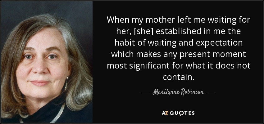 When my mother left me waiting for her, [she] established in me the habit of waiting and expectation which makes any present moment most significant for what it does not contain. - Marilynne Robinson
