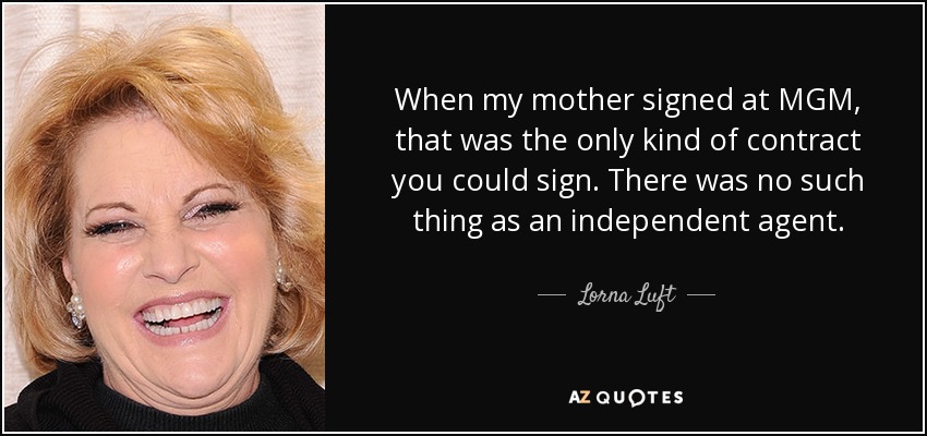 When my mother signed at MGM, that was the only kind of contract you could sign. There was no such thing as an independent agent. - Lorna Luft