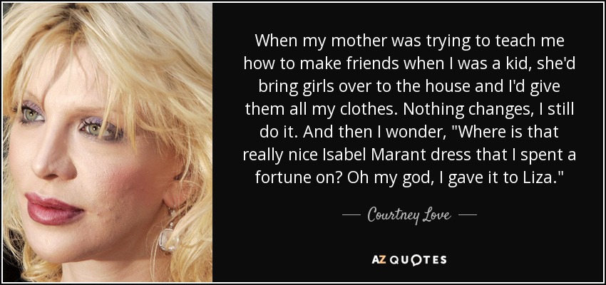 When my mother was trying to teach me how to make friends when I was a kid, she'd bring girls over to the house and I'd give them all my clothes. Nothing changes, I still do it. And then I wonder, 