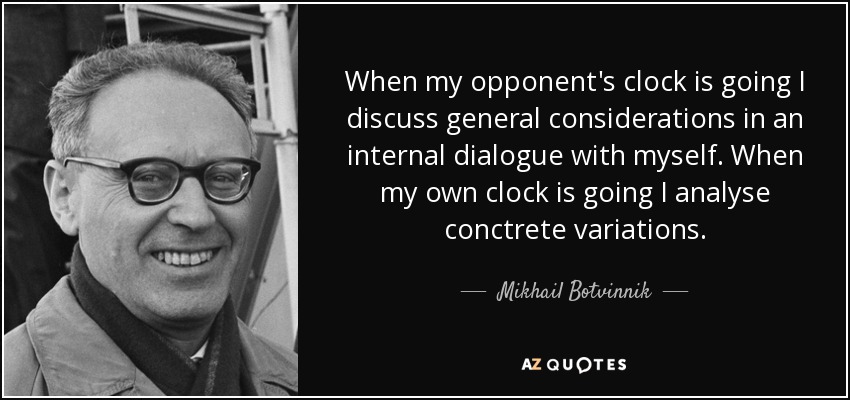 When my opponent's clock is going I discuss general considerations in an internal dialogue with myself. When my own clock is going I analyse conctrete variations. - Mikhail Botvinnik