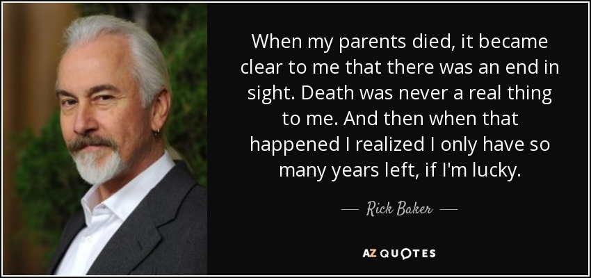 When my parents died, it became clear to me that there was an end in sight. Death was never a real thing to me. And then when that happened I realized I only have so many years left, if I'm lucky. - Rick Baker