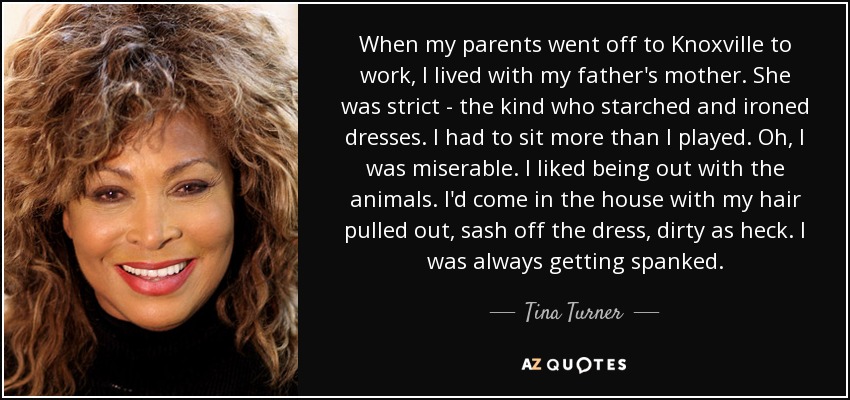 When my parents went off to Knoxville to work, I lived with my father's mother. She was strict - the kind who starched and ironed dresses. I had to sit more than I played. Oh, I was miserable. I liked being out with the animals. I'd come in the house with my hair pulled out, sash off the dress, dirty as heck. I was always getting spanked. - Tina Turner