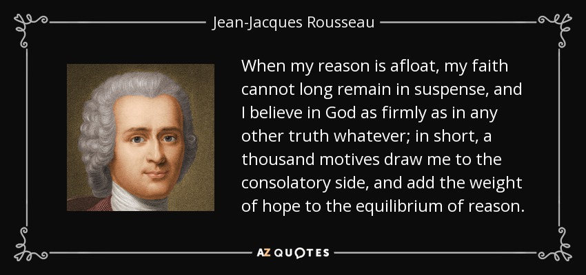 When my reason is afloat, my faith cannot long remain in suspense, and I believe in God as firmly as in any other truth whatever; in short, a thousand motives draw me to the consolatory side, and add the weight of hope to the equilibrium of reason. - Jean-Jacques Rousseau