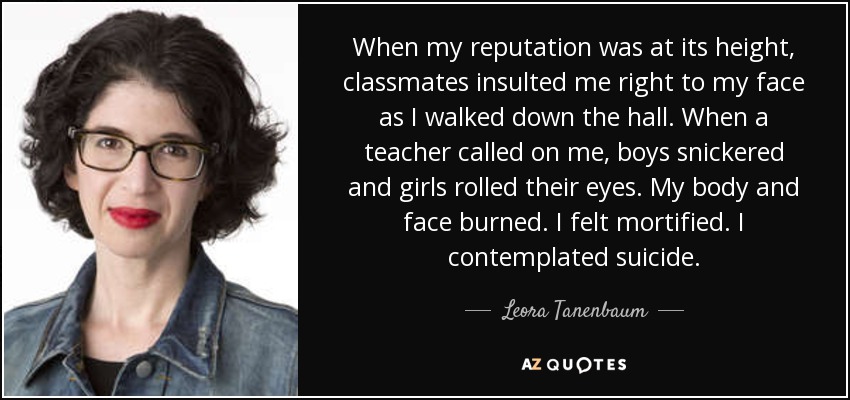 When my reputation was at its height, classmates insulted me right to my face as I walked down the hall. When a teacher called on me, boys snickered and girls rolled their eyes. My body and face burned. I felt mortified. I contemplated suicide. - Leora Tanenbaum