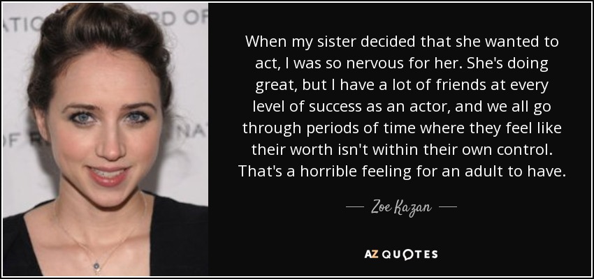 When my sister decided that she wanted to act, I was so nervous for her. She's doing great, but I have a lot of friends at every level of success as an actor, and we all go through periods of time where they feel like their worth isn't within their own control. That's a horrible feeling for an adult to have. - Zoe Kazan