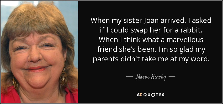 When my sister Joan arrived, I asked if I could swap her for a rabbit. When I think what a marvellous friend she's been, I'm so glad my parents didn't take me at my word. - Maeve Binchy