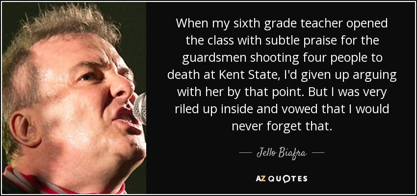 When my sixth grade teacher opened the class with subtle praise for the guardsmen shooting four people to death at Kent State, I'd given up arguing with her by that point. But I was very riled up inside and vowed that I would never forget that. - Jello Biafra