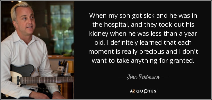 When my son got sick and he was in the hospital, and they took out his kidney when he was less than a year old, I definitely learned that each moment is really precious and I don't want to take anything for granted. - John Feldmann