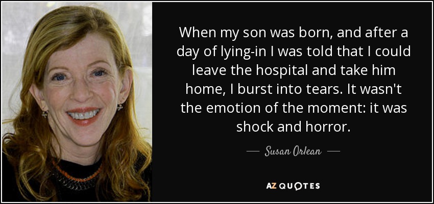 When my son was born, and after a day of lying-in I was told that I could leave the hospital and take him home, I burst into tears. It wasn't the emotion of the moment: it was shock and horror. - Susan Orlean