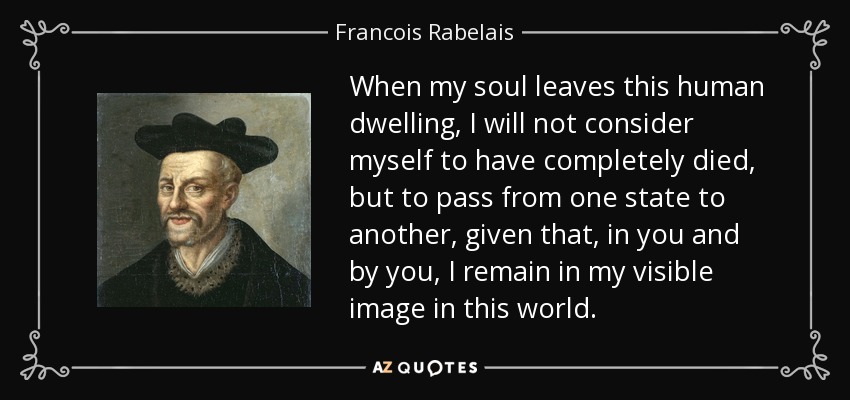 When my soul leaves this human dwelling, I will not consider myself to have completely died, but to pass from one state to another, given that, in you and by you, I remain in my visible image in this world. - Francois Rabelais