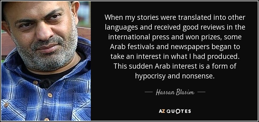 When my stories were translated into other languages and received good reviews in the international press and won prizes, some Arab festivals and newspapers began to take an interest in what I had produced. This sudden Arab interest is a form of hypocrisy and nonsense. - Hassan Blasim