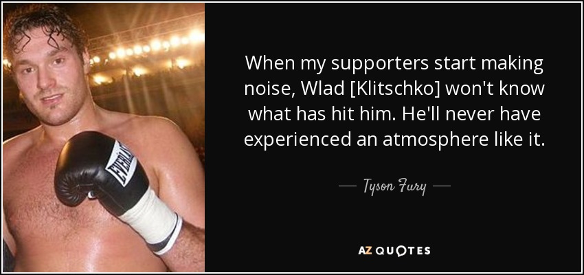When my supporters start making noise, Wlad [Klitschko] won't know what has hit him. He'll never have experienced an atmosphere like it. - Tyson Fury